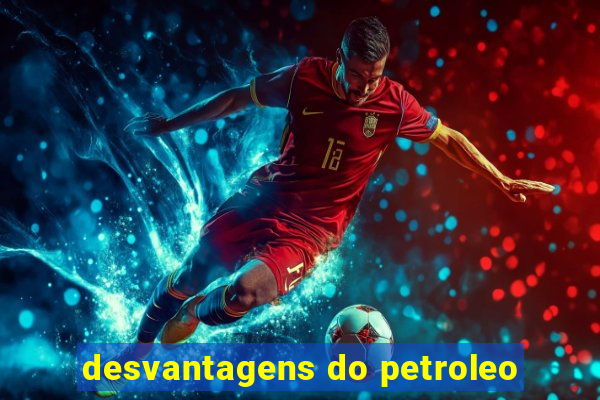 desvantagens do petroleo