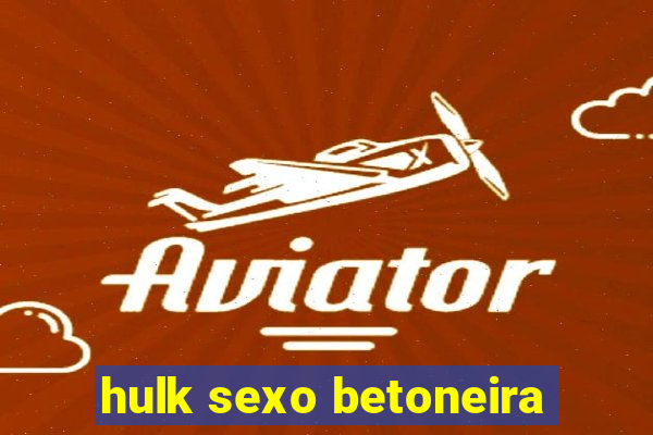 hulk sexo betoneira