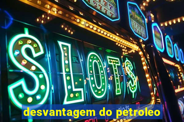 desvantagem do petroleo