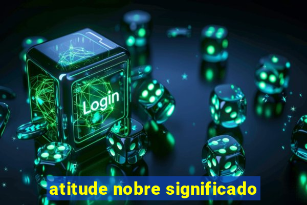 atitude nobre significado